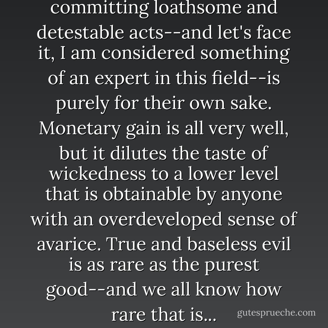 The best reason for committing loathsome and detestable acts--and let's face it, I am considered something of an expert in this field--is purely for their own sake. Monetary gain is all very well, but it dilutes the taste of wickedness to a lower level that is obtainable by anyone with an overdeveloped sense of avarice. True and baseless evil is as rare as the purest good--and we all know how rare that is... - Jasper Fforde