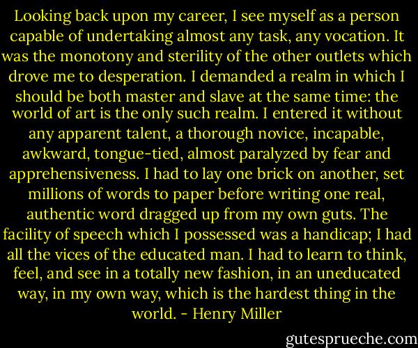 Looking back upon my career, I see myself as a person capable of undertaking almost any task, any vocation. It was the monotony and sterility of the other outlets which drove me to desperation. I demanded a realm in which I should be both master and slave at the same time: the world of art is the only such realm. I entered it without any apparent talent, a thorough novice, incapable, awkward, tongue-tied, almost paralyzed by fear and apprehensiveness. I had to lay one brick on another, set millions of words to paper before writing one real, authentic word dragged up from my own guts. The facility of speech which I possessed was a handicap; I had all the vices of the educated man. I had to learn to think, feel, and see in a totally new fashion, in an uneducated way, in my own way, which is the hardest thing in the world. - Henry Miller