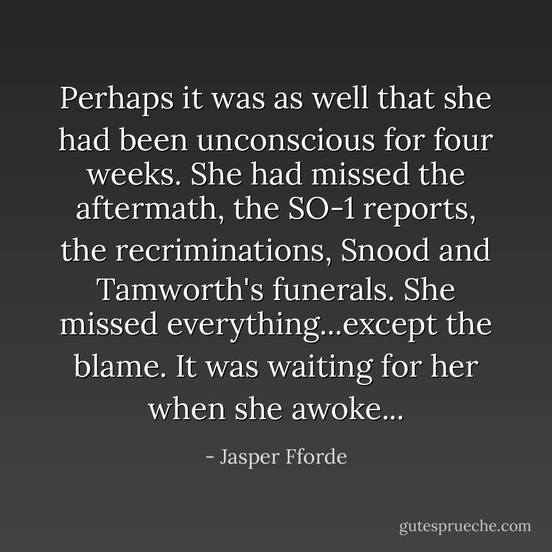 Perhaps it was as well that she had been unconscious for four weeks. She had missed the aftermath, the SO-1 reports, the recriminations, Snood and Tamworth's funerals. She missed everything...except the blame. It was waiting for her when she awoke... - Jasper Fforde
