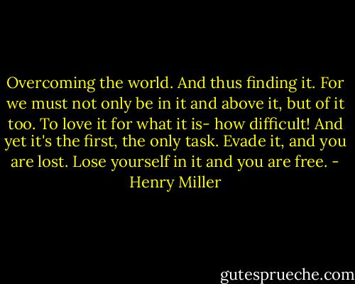 Overcoming the world. And thus finding it. For we must not only be in it and above it, but of it too. To love it for what it is- how difficult! And yet it's the first, the only task. Evade it, and you are lost. Lose yourself in it and you are free. - Henry Miller