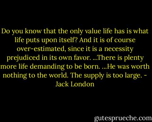 Do you know that the only value life has is what life puts upon itself? And it is of course over-estimated, since it is a necessity prejudiced in its own favor. ...There is plenty more life demanding to be born. ...He was worth nothing to the world. The supply is too large. - Jack London