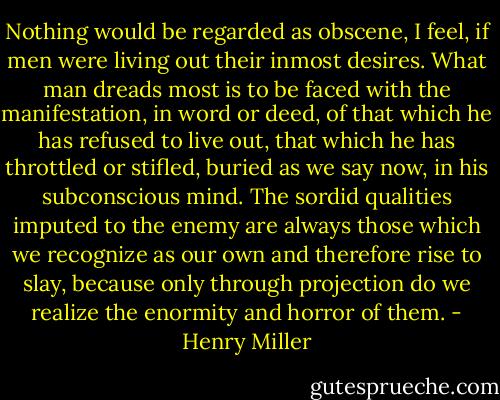 Nothing would be regarded as obscene, I feel, if men were living out their inmost desires. What man dreads most is to be faced with the manifestation, in word or deed, of that which he has refused to live out, that which he has throttled or stifled, buried as we say now, in his subconscious mind. The sordid qualities imputed to the enemy are always those which we recognize as our own and therefore rise to slay, because only through projection do we realize the enormity and horror of them. - Henry Miller