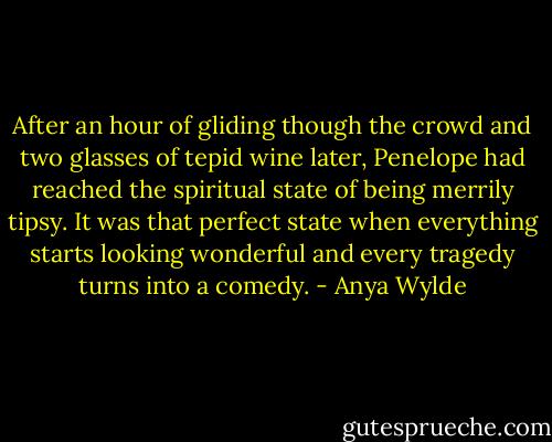 After an hour of gliding though the crowd and two glasses of tepid wine later, Penelope had reached the spiritual state of being merrily tipsy. It was that perfect state when everything starts looking wonderful and every tragedy turns into a comedy. - Anya Wylde