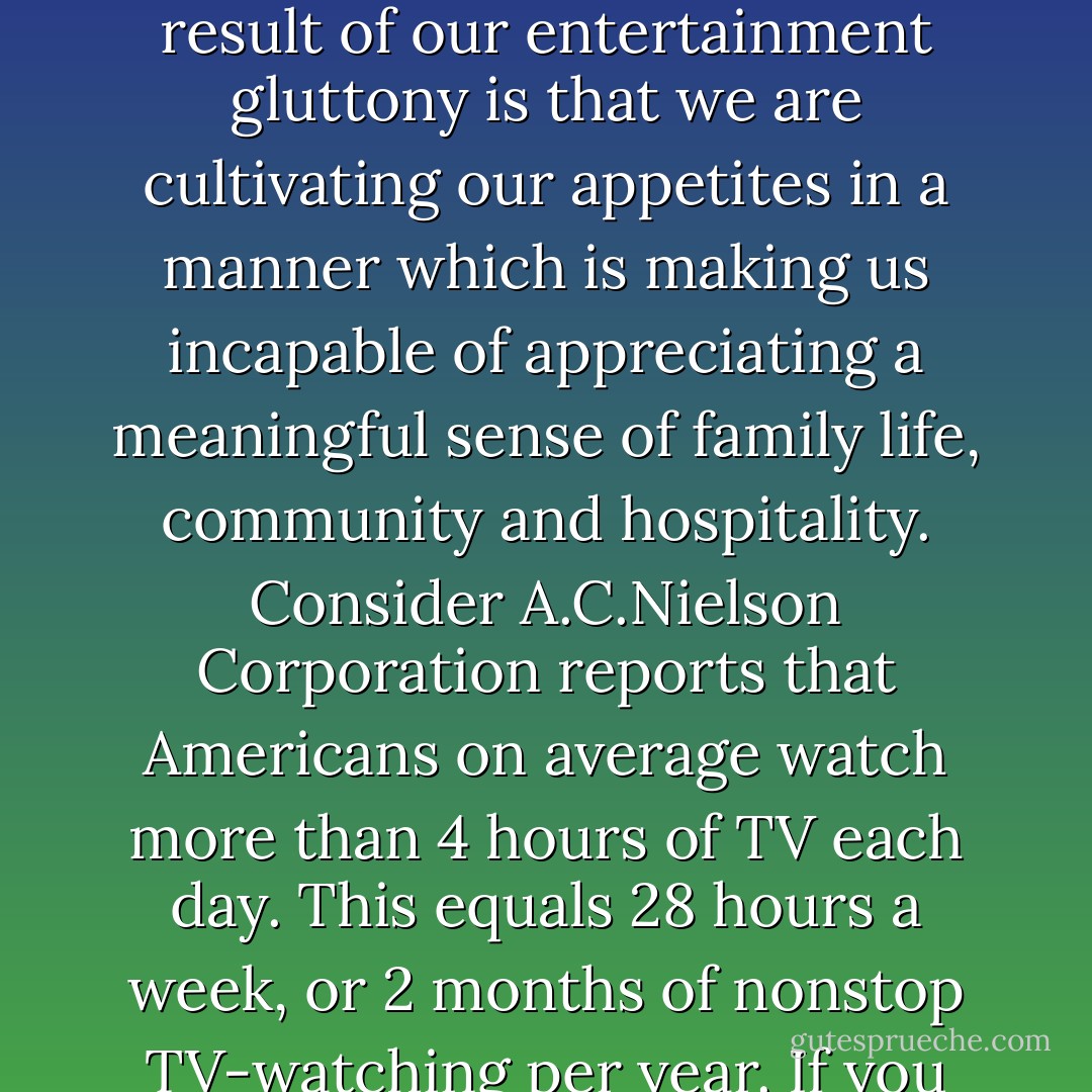 Americans have become passive and lazy. We are like ancient Romans who live to be entertained. And in our lust for entertainment, we are actually retraining the way our brains process information. And the result of our entertainment gluttony is that we are cultivating our appetites in a manner which is making us incapable of appreciating a meaningful sense of family life, community and hospitality. Consider A.C.Nielson Corporation reports that Americans on average watch more than 4 hours of TV each day. This equals 28 hours a week, or 2 months of nonstop TV-watching per year. If you maintain this average and live to the age of 65, nine years of your life will have been spent worshipping at the little black box of vacuity. - Douglas W. Phillips