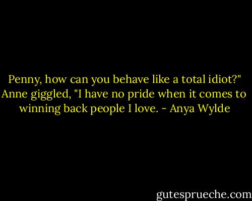 Penny, how can you behave like a total idiot?"<br />Anne giggled, "I have no pride when it comes to winning back people I love. - Anya Wylde