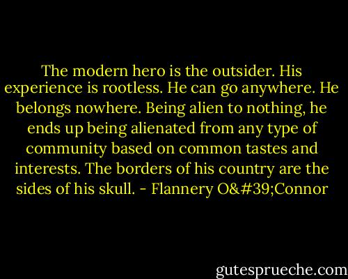 The modern hero is the outsider. His experience is rootless. He can go anywhere. He belongs nowhere. Being alien to nothing, he ends up being alienated from any type of community based on common tastes and interests. The borders of his country are the sides of his skull. - Flannery O'Connor