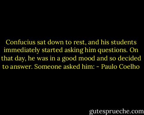 Confucius sat down to rest, and his students immediately started asking him questions. On that day, he was in a good mood and so decided to answer. Someone asked him: - Paulo Coelho