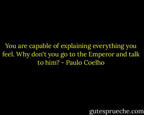 You are capable of explaining everything you feel. Why don't you go to the Emperor and talk to him? - Paulo Coelho