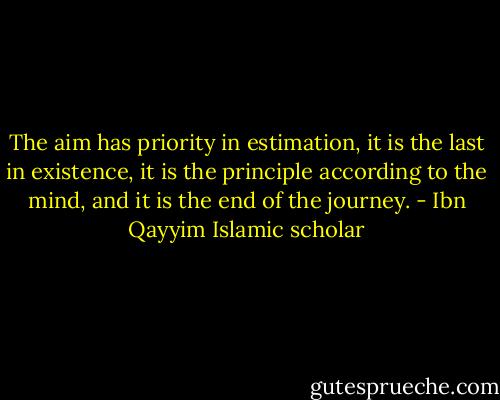 The aim has priority in estimation, it is the last in existence, it is the principle according to the mind, and it is the end of the journey. - Ibn Qayyim Islamic scholar