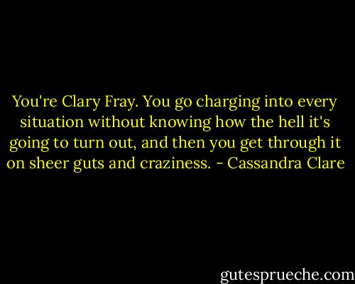 You're Clary Fray. You go charging into every situation without knowing how the hell it's going to turn out, and then you get through it on sheer guts and craziness. - Cassandra Clare