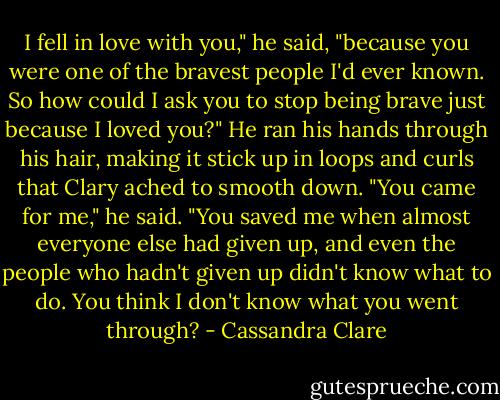 I fell in love with you," he said, "because you were one of the bravest people I'd ever known. So how could I ask you to stop being brave just because I loved you?" He ran his hands through his hair, making it stick up in loops and curls that Clary ached to smooth down. "You came for me," he said. "You saved me when almost everyone else had given up, and even the people who hadn't given up didn't know what to do. You think I don't know what you went through? - Cassandra Clare