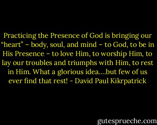 Practicing the Presence of God is bringing our “heart” – body, soul, and mind – to God, to be in His Presence – to love Him, to worship Him, to lay our troubles and triumphs with Him, to rest in Him. What a glorious idea….but few of us ever find that rest! - David Paul Kikrpatrick