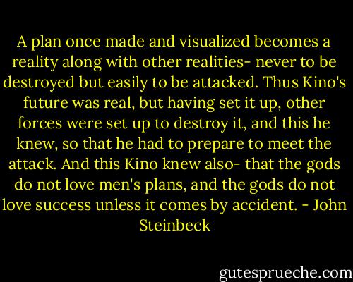 A plan once made and visualized becomes a reality along with other realities- never to be destroyed but easily to be attacked. Thus Kino's future was real, but having set it up, other forces were set up to destroy it, and this he knew, so that he had to prepare to meet the attack. And this Kino knew also- that the gods do not love men's plans, and the gods do not love success unless it comes by accident. - John Steinbeck