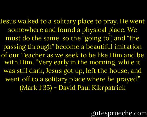Jesus walked to a solitary place to pray. He went somewhere and found a physical place. We must do the same, so the “going to”, and “the passing through” become a beautiful imitation of our Teacher as we seek to be like Him and be with Him. “Very early in the morning, while it was still dark, Jesus got up, left the house, and went off to a solitary place where he prayed.” (Mark 1:35) - David Paul Kikrpatrick