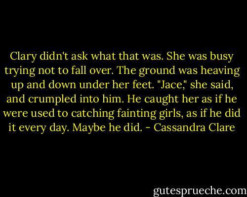 Clary didn't ask what that was. She was busy trying not to fall over. The ground was heaving up and down under her feet. "Jace," she said, and crumpled into him. He caught her as if he were used to catching fainting girls, as if he did it every day. Maybe he did. - Cassandra Clare