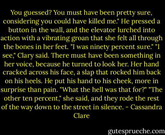 You guessed? You must have been pretty sure, considering you could have killed me." He pressed a button in the wall, and the elevator lurched into action with a vibrating groan that she felt all through the bones in her feet. "I was ninety percent sure." "I see," Clary said. There must have been something in her voice, because he turned to look her. Her hand cracked across his face, a slap that rocked him back on his heels. He put his hand to his cheek, more in surprise than pain. "What the hell was that for?" "The other ten percent," she said, and they rode the rest of the way down to the street in silence. - Cassandra Clare