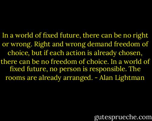 In a world of fixed future, there can be no right or wrong. Right and wrong demand freedom of choice, but if each action is already chosen, there can be no freedom of choice. In a world of fixed future, no person is responsible. The rooms are already arranged. - Alan Lightman