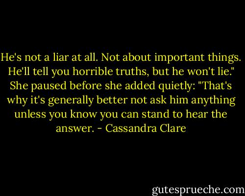 He's not a liar at all. Not about important things. He'll tell you horrible truths, but he won't lie." She paused before she added quietly: "That's why it's generally better not ask him anything unless you know you can stand to hear the answer. - Cassandra Clare