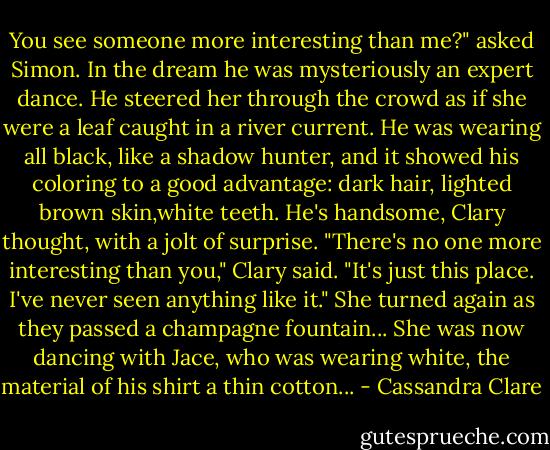 You see someone more interesting than me?" asked Simon. In the dream he was mysteriously an expert dance. He steered her through the crowd as if she were a leaf caught in a river current. He was wearing all black, like a shadow hunter, and it showed his coloring to a good advantage: dark hair, lighted brown skin,white teeth. He's handsome, Clary thought, with a jolt of surprise. "There's no one more interesting than you," Clary said. "It's just this place. I've never seen anything like it." She turned again as they passed a champagne fountain... She was now dancing with Jace, who was wearing white, the material of his shirt a thin cotton... - Cassandra Clare