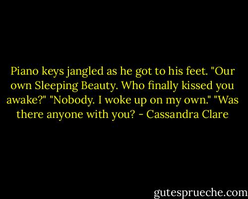 Piano keys jangled as he got to his feet. "Our own Sleeping Beauty. Who finally kissed you awake?" "Nobody. I woke up on my own." "Was there anyone with you? - Cassandra Clare