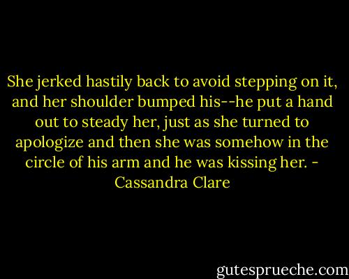 She jerked hastily back to avoid stepping on it, and her shoulder bumped his--he put a hand out to steady her, just as she turned to apologize and then she was somehow in the circle of his arm and he was kissing her. - Cassandra Clare
