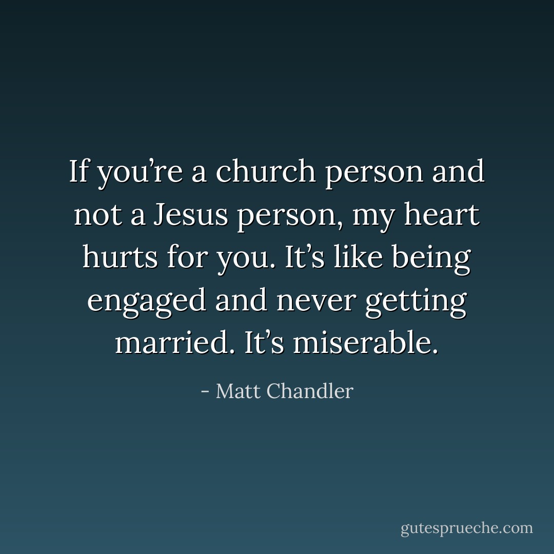 If you’re a church person and not a Jesus person, my heart hurts for you. It’s like being engaged and never getting married. It’s miserable. - Matt Chandler