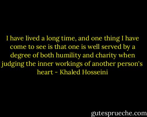 I have lived a long time, and one thing I have come to see is that one is well served by a degree of both humility and charity when judging the inner workings of another person's heart - Khaled Hosseini