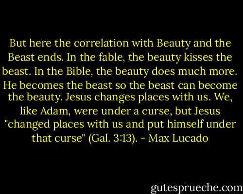 But here the correlation with Beauty and the Beast ends. In the fable, the beauty kisses the beast. In the Bible, the beauty does much more. He becomes the beast so the beast can become the beauty. Jesus changes places with us. We, like Adam, were under a curse, but Jesus "changed places with us and put himself under that curse" (Gal. 3:13). - Max Lucado