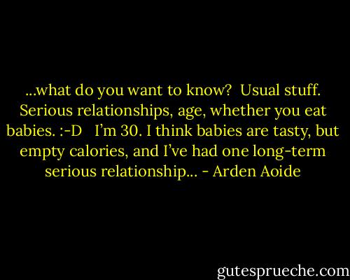 ...what do you want to know? <br />Usual stuff. Serious relationships, age, whether you eat babies. :-D <br /><br />I’m 30. I think babies are tasty, but empty calories, and I’ve had one long-term serious relationship... - Arden Aoide
