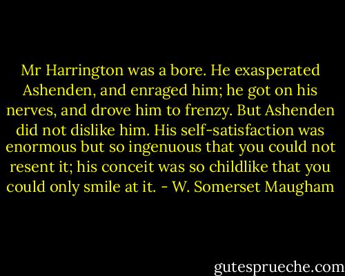 Mr Harrington was a bore. He exasperated Ashenden, and enraged him; he got on his nerves, and drove him to frenzy. But Ashenden did not dislike him. His self-satisfaction was enormous but so ingenuous that you could not resent it; his conceit was so childlike that you could only smile at it. - W. Somerset Maugham