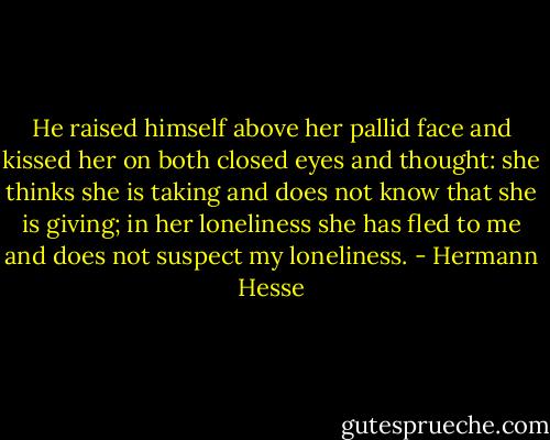He raised himself above her pallid face and kissed her on both closed eyes and thought: she thinks she is taking and does not know that she is giving; in her loneliness she has fled to me and does not suspect my loneliness. - Hermann Hesse