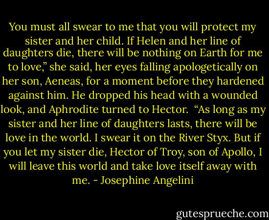 You must all swear to me that you will protect my sister and her child. If Helen and her line of daughters die, there will be nothing on Earth for me to love,” she said, her eyes falling apologetically on her son, Aeneas, for a moment before they hardened against him. He dropped his head with a wounded look, and Aphrodite turned to Hector.<br /><br />“As long as my sister and her line of daughters lasts, there will be love in the world. I swear it on the River Styx. But if you let my sister die, Hector of Troy, son of Apollo, I will leave this world and take love itself away with me. - Josephine Angelini