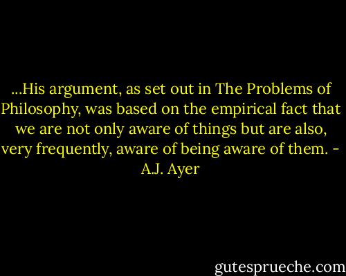 ...His argument, as set out in The Problems of Philosophy, was based on the empirical fact that we are not only aware of things but are also, very frequently, aware of being aware of them. - A.J. Ayer