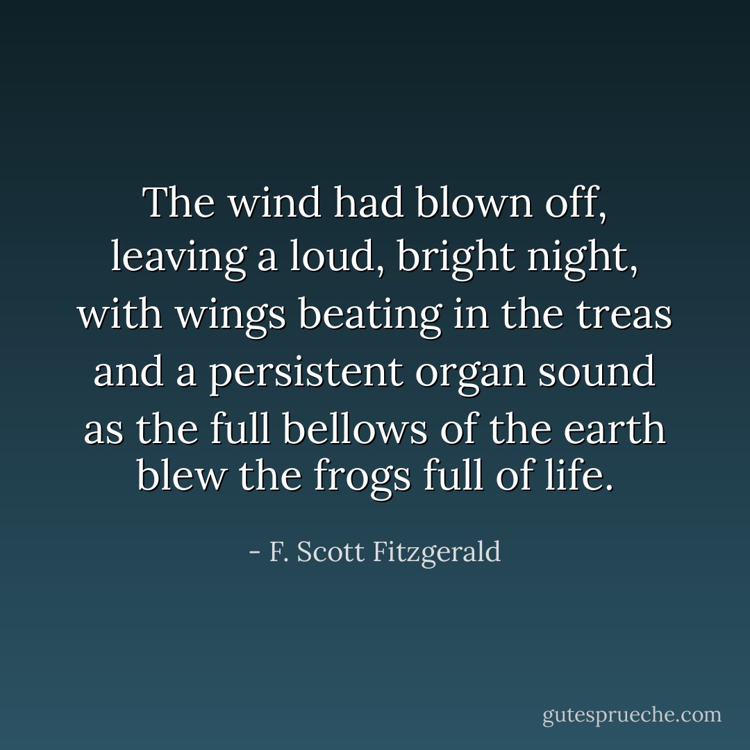 The wind had blown off, leaving a loud, bright night, with wings beating in the treas and a persistent organ sound as the full bellows of the earth blew the frogs full of life. - F. Scott Fitzgerald