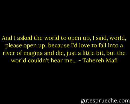 And I asked the world to open up, I said, world, please open up, because I'd love to fall into a river of magma and die, just a little bit, but the world couldn't hear me... - Tahereh Mafi
