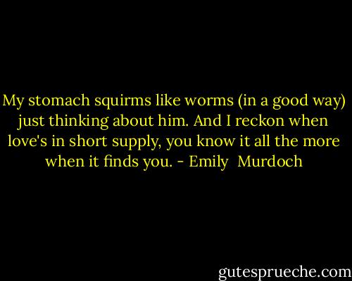 My stomach squirms like worms (in a good way) just thinking about him. And I reckon when love's in short supply, you know it all the more when it finds you. - Emily  Murdoch