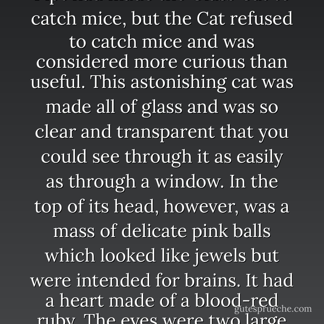 The Glass Cat is one of the most curious creatures in all Oz. It was made by a famous magician named Dr. Pipt before Ozma had forbidden her subjects to work magic. Dr. Pipt had made the Glass Cat to catch mice, but the Cat refused to catch mice and was considered more curious than useful.<br />This astonishing cat was made all of glass and was so clear and transparent that you could see through it as easily as through a window. In the top of its head, however, was a mass of delicate pink balls which looked like jewels but were intended for brains. It had a heart made of a blood-red ruby. The eyes were two large emeralds. But, aside from these colors, all the rest of the animal was of clear glass, and it had a spun-glass tail that was really beautiful. - L. Frank Baum