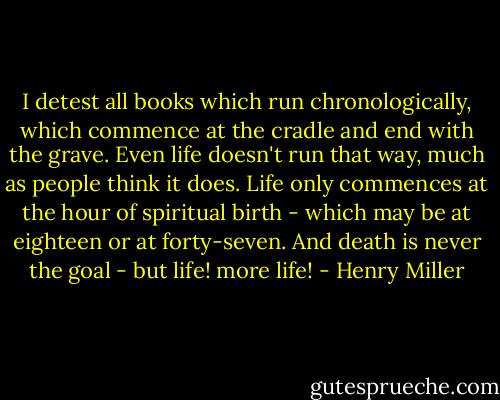 I detest all books which run chronologically, which commence at the cradle and end with the grave. Even life doesn't run that way, much as people think it does. Life only commences at the hour of spiritual birth - which may be at eighteen or at forty-seven. And death is never the goal - but life! more life! - Henry Miller