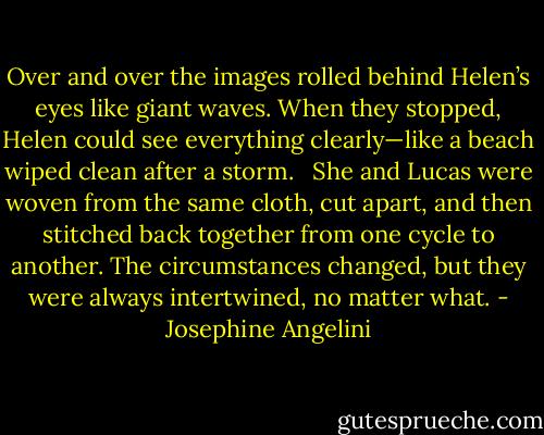 Over and over the images rolled behind Helen’s eyes like giant waves. When they stopped, Helen could see everything clearly—like a beach wiped clean after a storm. <br /><br />She and Lucas were woven from the same cloth, cut apart, and then stitched back together from one cycle to another. The circumstances changed, but they were always intertwined, no matter what. - Josephine Angelini