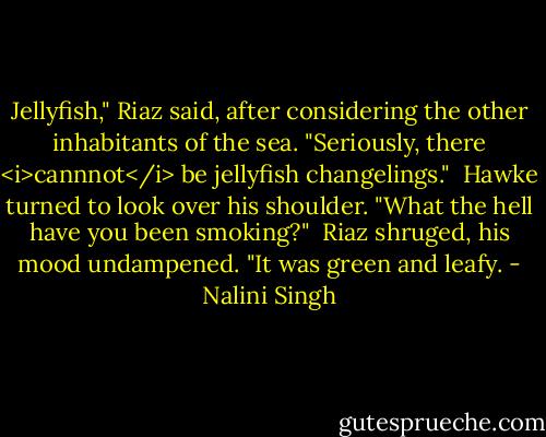 Jellyfish," Riaz said, after considering the other inhabitants of the sea. "Seriously, there <i>cannnot</i> be jellyfish changelings."<br /><br />Hawke turned to look over his shoulder. "What the hell have you been smoking?"<br /><br />Riaz shruged, his mood undampened. "It was green and leafy. - Nalini Singh