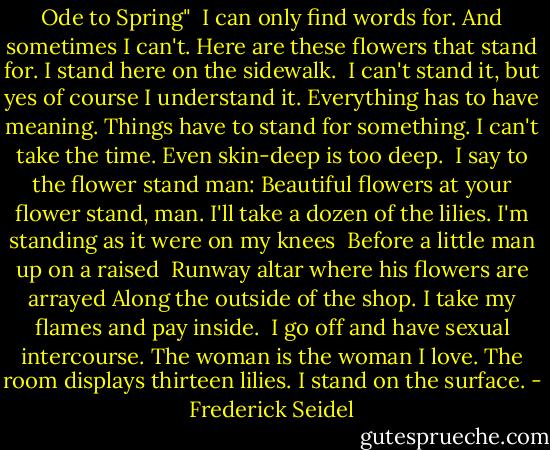 Ode to Spring"<br /><br />I can only find words for.<br />And sometimes I can't.<br />Here are these flowers that stand for.<br />I stand here on the sidewalk.<br /><br />I can't stand it, but yes of course I understand it.<br />Everything has to have meaning.<br />Things have to stand for something.<br />I can't take the time. Even skin-deep is too deep.<br /><br />I say to the flower stand man:<br />Beautiful flowers at your flower stand, man.<br />I'll take a dozen of the lilies.<br />I'm standing as it were on my knees<br /><br />Before a little man up on a raised <br />Runway altar where his flowers are arrayed<br />Along the outside of the shop.<br />I take my flames and pay inside.<br /><br />I go off and have sexual intercourse.<br />The woman is the woman I love.<br />The room displays thirteen lilies.<br />I stand on the surface. - Frederick Seidel