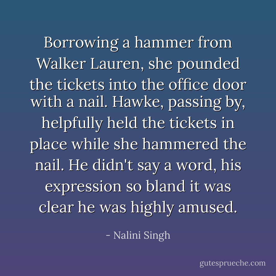 Borrowing a hammer from Walker Lauren, she pounded the tickets into the office door with a nail. Hawke, passing by, helpfully held the tickets in place while she hammered the nail. He didn't say a word, his expression so bland it was clear he was highly amused. - Nalini Singh
