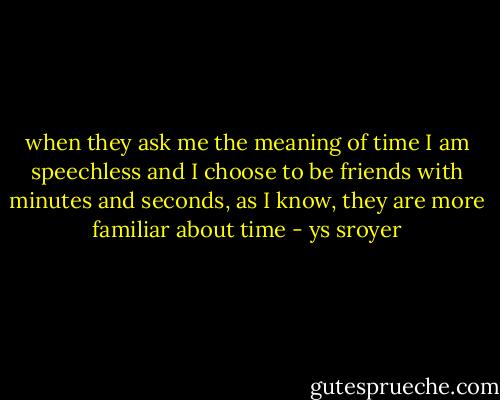 when they ask me the meaning of time<br />I am speechless<br />and I choose to be friends with minutes and seconds, as I know, they are more familiar about time - ys sroyer