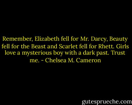 Remember, Elizabeth fell for Mr. Darcy, Beauty fell for the Beast and Scarlet fell for Rhett. Girls love a mysterious boy with a dark past. Trust me. - Chelsea M. Cameron