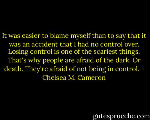 It was easier to blame myself than to say that it was an accident that I had no control over. Losing control is one of the scariest things. That's why people are afraid of the dark. Or death. They're afraid of not being in control. - Chelsea M. Cameron