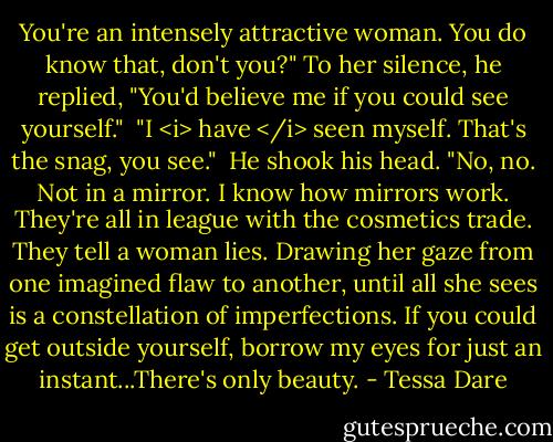 You're an intensely attractive woman. You do know that, don't you?" To her silence, he replied, "You'd believe me if you could see yourself."<br /><br />"I <i> have </i> seen myself. That's the snag, you see."<br /><br />He shook his head. "No, no. Not in a mirror. I know how mirrors work. They're all in league with the cosmetics trade. They tell a woman lies. Drawing her gaze from one imagined flaw to another, until all she sees is a constellation of imperfections. If you could get outside yourself, borrow my eyes for just an instant...There's only beauty. - Tessa Dare