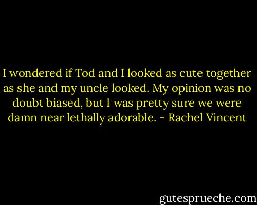 I wondered if Tod and I looked as cute together as she and my uncle looked. My opinion was no doubt biased, but I was pretty sure we were damn near lethally adorable. - Rachel Vincent