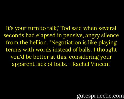 It's your turn to talk," Tod said when several seconds had elapsed in pensive, angry silence from the hellion. "Negotiation is like playing tennis with words instead of balls. I thought you'd be better at this, considering your apparent lack of balls. - Rachel Vincent