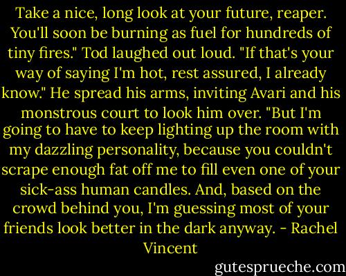 Take a nice, long look at your future, reaper. You'll soon be burning as fuel for hundreds of tiny fires."<br />Tod laughed out loud. "If that's your way of saying I'm hot, rest assured, I already know." He spread his arms, inviting Avari and his monstrous court to look him over. "But I'm going to have to keep lighting up the room with my dazzling personality, because you couldn't scrape enough fat off me to fill even one of your sick-ass human candles. And, based on the crowd behind you, I'm guessing most of your friends look better in the dark anyway. - Rachel Vincent