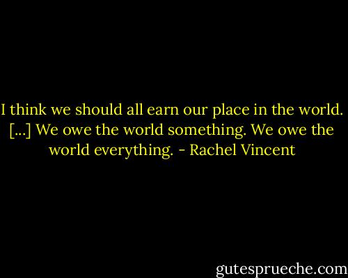 I think we should all earn our place in the world. [...] We owe the world something. We owe the world everything. - Rachel Vincent